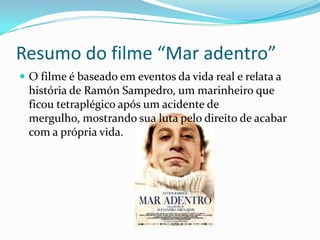 Resumo do filme “Mar adentro”
 O filme é baseado em eventos da vida real e relata a
 história de Ramón Sampedro, um marinheiro que
 ficou tetraplégico após um acidente de
 mergulho, mostrando sua luta pelo direito de acabar
 com a própria vida.
 