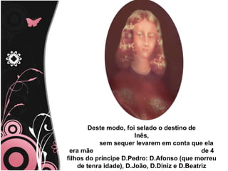 Deste modo, foi selado o destino de Inês,                                                                                                 sem sequer levarem em conta que ela era mãe                                                              de 4 filhos do príncipe D. Pedro: D. Afonso (que morreu de tenra idade), D. João, D. Diniz e D. Beatriz (nascida em Coimbra em 1351).