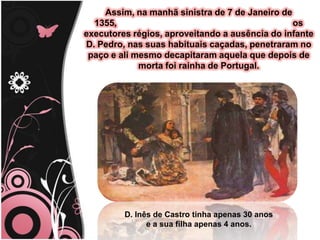 Assim, na manhã sinistra de 7 de Janeiro de 1355,                                                                        os executores régios, aproveitando a ausência do infante D. Pedro, nas suas habituais caçadas, penetraram no paço e ali mesmo decapitaram aquela que depois de morta foi rainha de Portugal. D. Inês de Castro tinha apenas 30 anos                                                                                           e a sua filha apenas 4 anos.