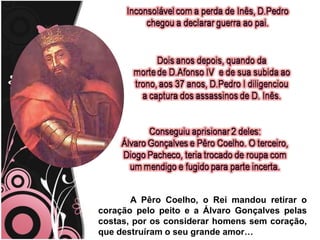 	A Pêro Coelho, o Rei mandou retirar o coração pelo peito e a Álvaro Gonçalves pelas costas, por os considerar homens sem coração, que destruíram o seu grande amor…