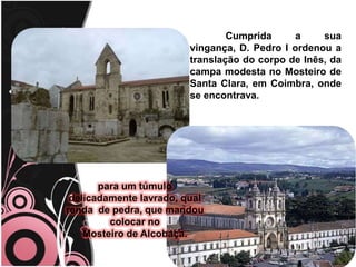	Cumprida a sua vingança, D. Pedro I ordenou a translação do corpo de Inês, da campa modesta no Mosteiro de Santa Clara, em Coimbra, onde se encontrava.                               para um túmulo                                   delicadamente lavrado, qual renda  de pedra, que mandou colocar no                           Mosteiro de Alcobaça. 