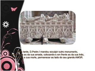 Mais tarde, D.Pedro I mandou esculpir outro monumento,                                     semelhante ao da sua amada, colocando-o em frente ao da sua Inês,                                   para, após a sua morte, permanecer ao lado do seu grande AMOR.