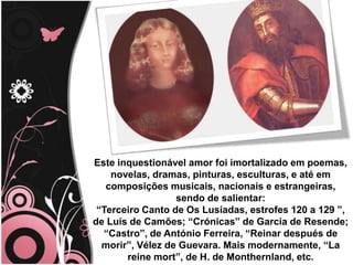 Este inquestionável amor foi imortalizado em poemas, novelas, dramas, pinturas, esculturas, e até em composições musicais, nacionais e estrangeiras, sendo de salientar:                                                                                                                “Terceiro Canto de Os Lusíadas, estrofes 120 a 129 ”, de Luís de Camões; “Crónicas” de Garcia de Resende; “Castro”, de António Ferreira, “Reinar después de morir”, Vélez de Guevara. Mais modernamente, “La reine mort”, de H. de Monthernland, etc. 
