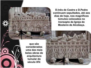 D.Inês de Castro e D.Pedro                     continuam sepultados, até aos dias de hoje, nos magníficos túmulos colocados no transepto da Igreja do Mosteiro de Alcobaça.que são considerados uma das mais belas obras de arquitectura tumular do século XIV.