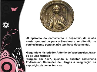 O episódio do coroamento e beija-mão da rainha morta, que entrou para a literatura e se difundiu no conhecimento popular, não tem base documental.Segundo o historiador António de Vasconcelos, trata-se de uma fantasia surgida em 1577, quando o escritor castelhano Fr.Jerónimo Bermudez deu largas à imaginação na exposição de cenas tétricas.
