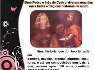 D. Pedro e Inês de Castro viveram uma das mais belas e trágicas histórias de amor.Uma história que foi imortalizada em poemas, novelas, dramas, pinturas, esculturas e até em composições musicais, e que, mesmo após 650 anos, continua encantando corações.