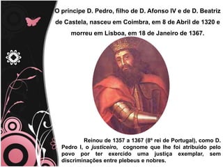 O príncipe D. Pedro, filho de D. Afonso IV e de D. Beatriz de Castela, nasceu em Coimbra, em 8 de Abril de 1320 e morreu em Lisboa, em 18 de Janeiro de 1367. 	Reinou de 1357 a 1367 (8º rei de Portugal), como D. Pedro I, o justiceiro,  cognome que lhe foi atribuído pelo povo por ter exercido uma justiça exemplar, sem discriminações entre plebeus e nobres. 
