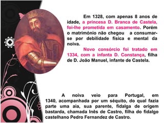 	Em 1328, com apenas 8 anos de idade, a princesa D. Branca de Castela, foi-lhe prometida em casamento. Porém o matrimónio não chegou   a consumar-se por debilidade física e mental da noiva. Novo consórcio foi tratado em 1334, com a infanta D. Constança,filha de D. João Manuel, infante de Castela.                                                                                    . 	A noiva veio para Portugal, em 1340, acompanhada por um séquito, do qual fazia parte uma aia, sua parente, fidalga de origem bastarda, chamada Inês de Castro, filha do fidalgo castelhano Pedro Fernandez de Castro.