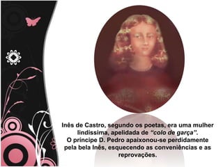 Inês de Castro, segundo os poetas, era uma mulher                                                         lindíssima, apelidada de “colo de garça”. O príncipe D. Pedro apaixonou-se perdidamente pela bela Inês, esquecendo as conveniências e as reprovações. 