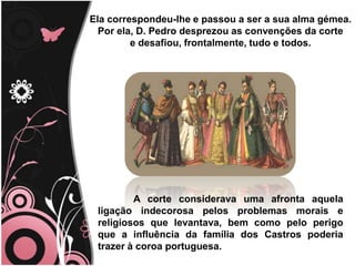 TitleEla correspondeu-lhe e passou a ser a sua alma gémea.                                                                    Por ela, D. Pedro desprezou as convenções da corte                                                          e desafiou, frontalmente, tudo e todos. 	A corte considerava uma afronta aquela ligação indecorosa pelos problemas morais e religiosos que levantava, bem como pelo perigo que a influência da família dos Castros poderia trazer à coroa portuguesa.