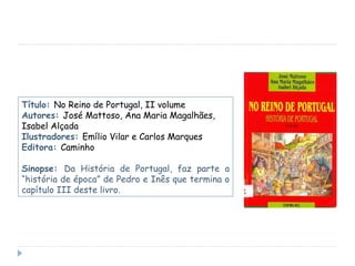 Título:  No Reino de Portugal, II volume Autores:  José Mattoso, Ana Maria Magalhães, Isabel Alçada Ilustradores:  Emílio Vilar e Carlos Marques Editora:  Caminho Sinopse:  Da História de Portugal, faz parte a “história de época” de Pedro e Inês que termina o capítulo III deste livro. 