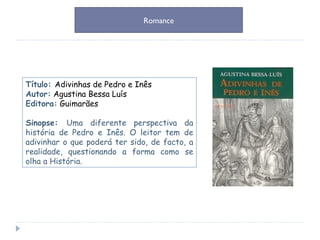 Título:  Adivinhas de Pedro e Inês   Autor:   Agustina Bessa Luís Editora:   Guimarães Sinopse:  Uma diferente perspectiva da história de Pedro e Inês. O leitor tem de adivinhar o que poderá ter sido, de facto, a realidade, questionando a forma como se olha a História. Romance 