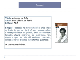 Título:   A trança de Inês  Autor:   Rosa Lobato de Faria Editora:   ASA Sinopse:  “Baseado no mito de Pedro e Inês (mais na lenda do que na História), um romance sobre a intemporalidade da paixão, onde se abordam também alguns mistérios da existência. Um romance que, se não dá nenhuma resposta, coloca ao leitor algumas inquietantes questões.” in contracapa do livro  Romance 