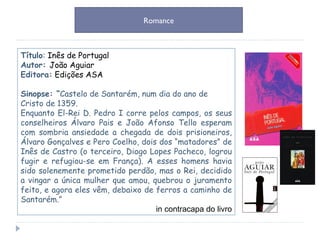 Título :  Inês de Portugal Autor:  João Aguiar Editora:   Edições ASA Sinopse: “ Castelo de Santarém, num dia do ano de Cristo de 1359.  Enquanto El-Rei D. Pedro I corre pelos campos, os seus conselheiros Álvaro Pais e João Afonso Tello esperam com sombria ansiedade a chegada de dois prisioneiros, Álvaro Gonçalves e Pero Coelho, dois dos “matadores” de Inês de Castro (o terceiro, Diogo Lopes Pacheco, logrou fugir e refugiou-se em França). A esses homens havia sido solenemente prometido perdão, mas o Rei, decidido a vingar a única mulher que amou, quebrou o juramento feito, e agora eles vêm, debaixo de ferros a caminho de Santarém.” in contracapa do livro Romance 