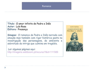 Título:  O amor infinito de Pedro e Inês Autor:  Luís Rosa Editora:  Presença Sinopse:  O romance de Pedro e Inês narrado com emoção mas também com rigor histórico posto na investigação das personagens, do ambiente e sobretudo da intriga que culmina em tragédia. Ler algumas páginas aqui: http://imagens.webboom.pt/recurso?&id=111589 Romance 