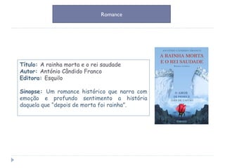 Título:  A rainha morta e o rei saudade Autor:  António Cândido Franco Editora:  Esquilo Sinopse:  Um romance histórico que narra com emoção e profundo sentimento a história daquela que “depois de morta foi rainha”. Romance 