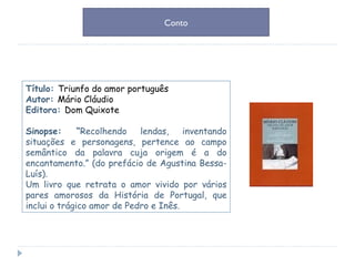 Título:  Triunfo do amor português Autor:  Mário Cláudio Editora:  Dom Quixote Sinopse: “ Recolhendo lendas, inventando situações e personagens, pertence ao campo semântico da palavra cuja origem é a do encantamento.” (do prefácio de Agustina Bessa-Luís). Um livro que retrata o amor vivido por vários pares amorosos da História de Portugal, que inclui o trágico amor de Pedro e Inês. Conto 