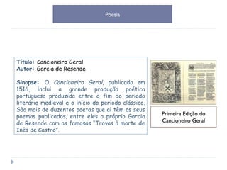 Título:  Cancioneiro Geral Autor:  Garcia de Resende Sinopse:  O  Cancioneiro Geral , publicado em 1516, inclui a grande produção poética portuguesa produzida entre o fim do período literário medieval e o início do período clássico. São mais de duzentos poetas que aí têm os seus poemas publicados, entre eles o próprio Garcia de Resende com as famosas “Trovas à morte de Inês de Castro”. Primeira Edição do Cancioneiro Geral Poesia 
