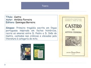 Título:  Castro Autor:  António Ferreira Editora:  Domingos Barreira Sinopse:   Primeira tragédia escrita em língua portuguesa inspirada em factos históricos, recria os amores entre D. Pedro e D. Inês de Castro, contados nas crónicas e elevados pela literatura à categoria de mito. Teatro 