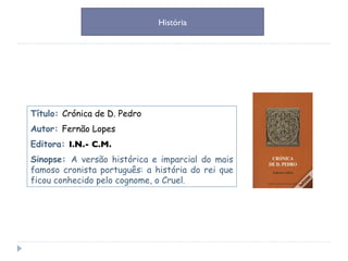 Título:  Crónica de D. Pedro Autor:  Fernão Lopes Editora:  I.N.- C.M. Sinopse:  A versão histórica e imparcial do mais famoso cronista português: a história do rei que ficou conhecido pelo cognome, o Cruel. História 