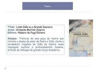 Título:  Linda Inês ou o Grande Desvairo Autor:  Armando Martins Janeira Editora:  Pássaro de Fogo Editora Sinopse:  Trata-se de uma peça de teatro que retrata o drama de amor de Pedro e Inês. Conta a verdadeira tragédia de Inês de Castro numa linguagem realista e profundamente humana, através de diálogos de grande força dramática. Teatro 