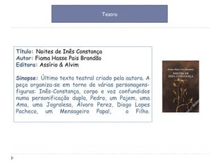 Título:  Noites de Inês Constança Autor:   Fiama Hasse Pais Brandão Editora:   Assírio & Alvim  Sinopse:  Último texto teatral criado pela autora. A peça organiza-se em torno de várias personagens-figuras: Inês-Constança, corpo e voz confundidos numa personificação dupla, Pedro, um Pajem, uma Ama, uma Jogralesa, Álvaro Perez, Diogo Lopes Pacheco, um Mensageiro Papal,  o Filho. Teatro 