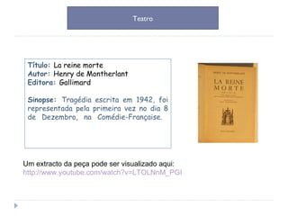 Um extracto da peça pode ser visualizado aqui: http://www.youtube.com/watch?v=LTOLNnM_PGI Título:  La reine morte Autor:  Henry de Montherlant Editora:  Gallimard Sinopse:  Tragédia escrita em 1942, foi representada pela primeira vez no dia 8 de Dezembro, na Comédie-Française.  Teatro 