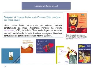 Sinopse:  A famosa história de Pedro e Inês contada aos mais novos. Nota: estes livros mereceram um estudo bastante aprofundado de Paulo Alexandre Pereira, na revista  malasartes , nº16, intitulado “Para onde fogem os amantes mortos?: revisitação do mito inesiano em alguma literatura portuguesa de potencial recepção infanto-juvenil”. Literatura infanto-juvenil Este livro pode ser lido em formato digital disponibilizado no site do  Instituto Camões 