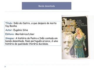 Título:   Inês de Castro…a que despois de morta foy Rainha Autor:   Eugénio Silva Editora:   Meribérica/Liber Sinopse:   A história de Pedro e Inês contada em banda desenhada. Num português arcaico, é uma história de qualidade literária duvidosa. Banda desenhada 