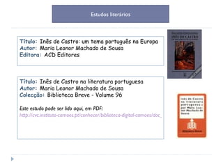Título:  Inês de Castro: um tema português na Europa Autor:  Maria Leonor Machado de Sousa Editora:  ACD Editores Estudos literários Título:  Inês de Castro na literatura portuguesa Autor:  Maria Leonor Machado de Sousa Colecção:  Biblioteca Breve - Volume 96 Este estudo pode ser lido aqui, em PDF: http://cvc.instituto-camoes.pt/conhecer/biblioteca-digital-camoes/doc_details.html?aut=44 