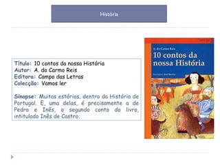 Título:  10 contos da nossa História Autor:  A. do Carmo Reis Editora:  Campo das Letras Colecção:  Vamos ler Sinopse:  Muitas estórias, dentro da História de Portugal. E, uma delas, é precisamente a de Pedro e Inês, o segundo conto do livro, intitulado Inês de Castro. História 