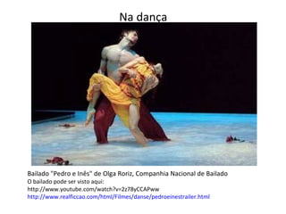 Na dança   Bailado "Pedro e Inês" de Olga Roriz, Companhia Nacional de Bailado O bailado pode ser visto aqui: http://www.youtube.com/watch?v=2z78yCCAPww http://www.realficcao.com/html/Filmes/danse/pedroeinestrailer.html 