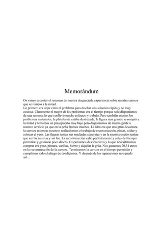 Memorándum 
Os vamos a contar el resumen de nuestra desgraciada experiencia sobre nuestra carroza 
que se rompió a la mitad. 
Lo primero era dejar claro el problema para diseñar una solución rápida y no muy 
costosa. Claramente el mayor de los problemas era el tiempo porque solo disponíamos 
de una semana, lo que conllevó mucho esfuerzo y trabajo. Pero también estaban los 
problemas materiales, la plataforma estaba destrozada, la figura mas grande se rompió a 
la mitad y teníamos un presupuesto muy bajo pero disponíamos de mucha gente a 
nuestro servicio ya que en la peña éramos muchos. La idea era que una grúas levantara 
la carroza mientras nosotros realizábamos el trabajo de reconstrucción, pintar, soldar y 
colocar el yeso. Las figuras tenían sus mediadas concretas y en la reconstrucción tenían 
que ser las mismas y así fue. La reconstrucción salio perfectamente y antes del tiempo 
permitido y gastando poco dinero. Disponíamos de cien euros y lo que necesitábamos 
comprar era yeso, pintura, varillas, hierro y alquilar la grúa. Nos gastamos 70,34 euros 
en la reconstrucción de la carroza. Terminamos la carroza en el tiempo permitido y 
cumplimos todo el pliego de condiciones. Y después de las reparaciones nos quedo 
así… 
 