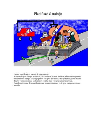 Planificar el trabajo 
Hemos planificado el trabajo de esta manera: 
Mientras la grúa recoge la carroza y la coloca en su sitio nosotros, rápidamente para no 
perder mucho tiempo ya que pagamos a la grúa por horas y no queremos gastar mucho 
dinero, vamos soldando los hierros y varillas para volver a juntar la carroza. 
Cuando se termine de soldar la carroza, no necesitaremos ya la grúa y empezaremos a 
pintarla 
 