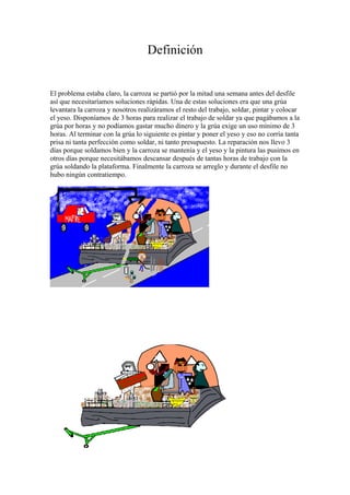 Definición 
El problema estaba claro, la carroza se partió por la mitad una semana antes del desfile 
así que necesitaríamos soluciones rápidas. Una de estas soluciones era que una grúa 
levantara la carroza y nosotros realizáramos el resto del trabajo, soldar, pintar y colocar 
el yeso. Disponíamos de 3 horas para realizar el trabajo de soldar ya que pagábamos a la 
grúa por horas y no podíamos gastar mucho dinero y la grúa exige un uso mínimo de 3 
horas. Al terminar con la grúa lo siguiente es pintar y poner el yeso y eso no corría tanta 
prisa ni tanta perfección como soldar, ni tanto presupuesto. La reparación nos llevo 3 
días porque soldamos bien y la carroza se mantenía y el yeso y la pintura las pusimos en 
otros días porque necesitábamos descansar después de tantas horas de trabajo con la 
grúa soldando la plataforma. Finalmente la carroza se arreglo y durante el desfile no 
hubo ningún contratiempo. 
 