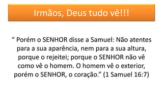 Irmãos, Deus tudo vê!!!
“ Porém o SENHOR disse a Samuel: Não atentes
para a sua aparência, nem para a sua altura,
porque o rejeitei; porque o SENHOR não vê
como vê o homem. O homem vê o exterior,
porém o SENHOR, o coração.” (1 Samuel 16:7)
 