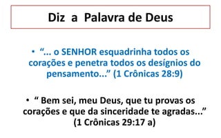 Diz a Palavra de Deus
• “... o SENHOR esquadrinha todos os
corações e penetra todos os desígnios do
pensamento...” (1 Crônicas 28:9)
• “ Bem sei, meu Deus, que tu provas os
corações e que da sinceridade te agradas...”
(1 Crônicas 29:17 a)
 