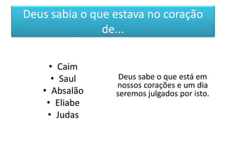 Deus sabia o que estava no coração
de...
• Caim
• Saul
• Absalão
• Eliabe
• Judas
Deus sabe o que está em
nossos corações e um dia
seremos julgados por isto.
 