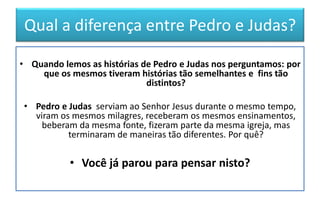 Qual a diferença entre Pedro e Judas?
• Quando lemos as histórias de Pedro e Judas nos perguntamos: por
que os mesmos tiveram histórias tão semelhantes e fins tão
distintos?
• Pedro e Judas serviam ao Senhor Jesus durante o mesmo tempo,
viram os mesmos milagres, receberam os mesmos ensinamentos,
beberam da mesma fonte, fizeram parte da mesma igreja, mas
terminaram de maneiras tão diferentes. Por quê?
• Você já parou para pensar nisto?
 