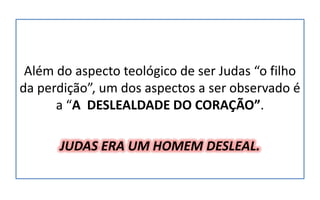Além do aspecto teológico de ser Judas “o filho
da perdição”, um dos aspectos a ser observado é
a “A DESLEALDADE DO CORAÇÃO”.
JUDAS ERA UM HOMEM DESLEAL.
 