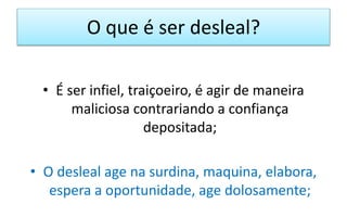 O que é ser desleal?
• É ser infiel, traiçoeiro, é agir de maneira
maliciosa contrariando a confiança
depositada;
• O desleal age na surdina, maquina, elabora,
espera a oportunidade, age dolosamente;
 