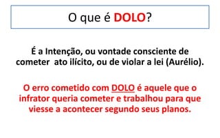 O que é DOLO?
É a Intenção, ou vontade consciente de
cometer ato ilícito, ou de violar a lei (Aurélio).
O erro cometido com DOLO é aquele que o
infrator queria cometer e trabalhou para que
viesse a acontecer segundo seus planos.
 
