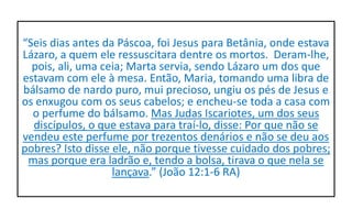 “Seis dias antes da Páscoa, foi Jesus para Betânia, onde estava
Lázaro, a quem ele ressuscitara dentre os mortos. Deram-lhe,
pois, ali, uma ceia; Marta servia, sendo Lázaro um dos que
estavam com ele à mesa. Então, Maria, tomando uma libra de
bálsamo de nardo puro, mui precioso, ungiu os pés de Jesus e
os enxugou com os seus cabelos; e encheu-se toda a casa com
o perfume do bálsamo. Mas Judas Iscariotes, um dos seus
discípulos, o que estava para traí-lo, disse: Por que não se
vendeu este perfume por trezentos denários e não se deu aos
pobres? Isto disse ele, não porque tivesse cuidado dos pobres;
mas porque era ladrão e, tendo a bolsa, tirava o que nela se
lançava.” (João 12:1-6 RA)
 
