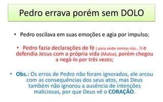 Pedro errava porém sem DOLO
• Pedro oscilava em suas emoções e agia por impulso;
• Pedro fazia declarações de fé ( para onde iremos nós...?) e
defendia Jesus com a própria vida (Malco), porém chegou
a negá-lo por três vezes;
• Obs.: Os erros de Pedro não foram ignorados, ele arcou
com as consequências dos seus atos, mas Deus
também não ignorou a ausência de intenções
maliciosas, por que Deus vê o CORAÇÃO.
 