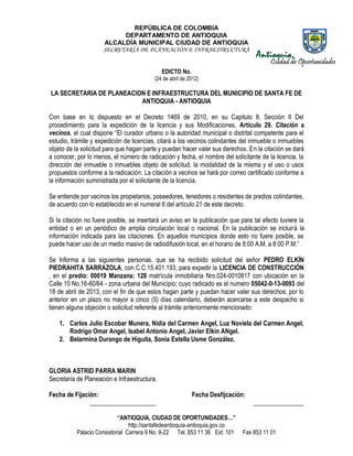 REPÚBLICA DE COLOMBIA
DEPARTAMENTO DE ANTIOQUIA
ALCALDÍA MUNICIPAL CIUDAD DE ANTIOQUIA
SECRETARÍA DE PLANEACIÓN E INFRAESTRUCTURA
“ANTIOQUIA, CIUDAD DE OPORTUNIDADES…”
http://santafedeantioquia-antioquia.gov.co
Palacio Consistorial Carrera 9 No. 9-22 Tel. 853 11 36 Ext. 101 Fax 853 11 01
EDICTO No.
(24 de abril de 2012)
LA SECRETARIA DE PLANEACION E INFRAESTRUCTURA DEL MUNICIPIO DE SANTA FE DE
ANTIOQUIA - ANTIOQUIA
Con base en lo dispuesto en el Decreto 1469 de 2010, en su Capitulo II, Sección II Del
procedimiento para la expedición de la licencia y sus Modificaciones, Artículo 29. Citación a
vecinos, el cual dispone “El curador urbano o la autoridad municipal o distrital competente para el
estudio, trámite y expedición de licencias, citará a los vecinos colindantes del inmueble o inmuebles
objeto de la solicitud para que hagan parte y puedan hacer valer sus derechos. En la citación se dará
a conocer, por lo menos, el número de radicación y fecha, el nombre del solicitante de la licencia, la
dirección del inmueble o inmuebles objeto de solicitud, la modalidad de la misma y el uso o usos
propuestos conforme a la radicación. La citación a vecinos se hará por correo certificado conforme a
la información suministrada por el solicitante de la licencia.
Se entiende por vecinos los propietarios, poseedores, tenedores o residentes de predios colindantes,
de acuerdo con lo establecido en el numeral 6 del artículo 21 de este decreto.
Si la citación no fuere posible, se insertará un aviso en la publicación que para tal efecto tuviere la
entidad o en un periódico de amplia circulación local o nacional. En la publicación se incluirá la
información indicada para las citaciones. En aquellos municipios donde esto no fuere posible, se
puede hacer uso de un medio masivo de radiodifusión local, en el horario de 8:00 A.M. a 8:00 P.M.”
Se Informa a las siguientes personas, que se ha recibido solicitud del señor PEDRO ELKÍN
PIEDRAHITA SARRAZOLA, con C.C.15.401.193, para expedir la LICENCIA DE CONSTRUCCIÓN
, en el predio: 00019 Manzana: 128 matrícula inmobiliaria Nro.024-0010817 con ubicación en la
Calle 10 No.16-60/64 - zona urbana del Municipio; cuyo radicado es el numero 05042-0-13-0093 del
18 de abril de 2013, con el fin de que estos hagan parte y puedan hacer valer sus derechos; por lo
anterior en un plazo no mayor a cinco (5) días calendario, deberán acercarse a este despacho si
tienen alguna objeción o solicitud referente al trámite anteriormente mencionado:
1. Carlos Julio Escobar Munera, Nidia del Carmen Angel, Luz Noviela del Carmen Angel,
Rodrigo Omar Angel, Isabel Antonio Angel, Javier Elkín ANgel.
2. Belarmina Durango de Higuita, Sonia Estella Usme González.
GLORIA ASTRID PARRA MARIN
Secretaria de Planeación e Infraestructura.
Fecha de Fijación: Fecha Desfijcación:
_____________________ ________________
 