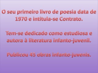 O seu primeiro livro de poesia data de 1970 e intitula-se Contrato.Tem-se dedicado como estudiosa e autora à literatura infanto-juvenil.Publicou 45 obras infanto-juvenis.