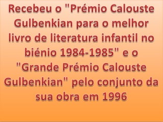 Recebeu o "Prémio Calouste Gulbenkian para o melhor livro de literatura infantil no biénio 1984-1985" e o "Grande Prémio Calouste Gulbenkian" pelo conjunto da sua obra em 1996