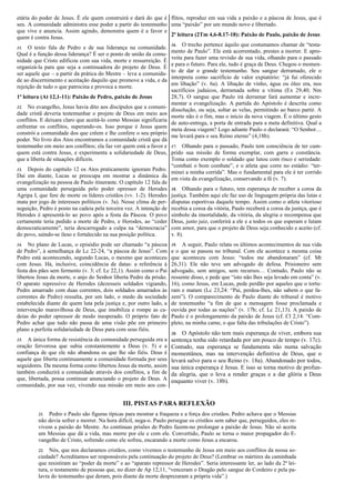 etária do poder de Jesus. É ele quem construirá e dará do que é
seu. A comunidade administra esse poder a partir do testemunho
que vive e anuncia. Assim agindo, demonstra quem é a favor e
quem é contra Jesus.
11. O texto fala de Pedro e de sua liderança na comunidade.
Qual é a função dessa liderança? É ser o ponto de união da comu-
nidade que Cristo edificou com sua vida, morte e ressurreição. É
organizá-la para que seja a continuadora do projeto de Deus. É
ser aquele que – a partir da prática do Mestre – leva a comunida-
de ao discernimento e aceitação daquilo que promove a vida, e da
rejeição de tudo o que patrocina e provoca a morte.
1ª leitura (At 12,1-11): Paixão de Pedro, paixão de Jesus
12. No evangelho, Jesus havia dito aos discípulos que a comuni-
dade cristã deveria testemunhar o projeto de Deus em meio aos
conflitos. E deixara claro que aceitá-lo como Messias significaria
enfrentar os conflitos, superando-os. Isso porque é Jesus quem
constrói a comunidade dos que crêem e lhe confere o seu próprio
poder. No livro dos Atos encontramos a comunidade cristã que dá
testemunho em meio aos conflitos; ela faz ver quem está a favor e
quem está contra Jesus, e experimenta a solidariedade de Deus,
que a liberta de situações difíceis.
13. Depois do capítulo 12 os Atos praticamente ignoram Pedro.
Daí em diante, Lucas se preocupa em mostrar a dinâmica da
evangelização na pessoa de Paulo itinerante. O capítulo 12 fala de
uma comunidade perseguida pelo poder opressor de Herodes
Agripa I, que fere de morte os líderes cristãos (vv. 1-2). Herodes
mata por jogo de interesses políticos (v. 3a). Nesse clima de per-
seguição, Pedro é posto na cadeia pela terceira vez. A intenção de
Herodes é apresentá-lo ao povo após a festa da Páscoa. O povo
certamente teria pedido a morte de Pedro, e Herodes, ao “ceder
democraticamente”, teria descarregado a culpa na “democracia”
do povo, saindo-se ileso e fortalecido na sua posição política.
14. No plano de Lucas, o episódio pode ser chamado “a páscoa
de Pedro”, à semelhança de Lc 22-24, “a páscoa de Jesus”. Com
Pedro está acontecendo, segundo Lucas, o mesmo que aconteceu
com Jesus. Há, inclusive, coincidência de datas: a referência à
festa dos pães sem fermento (v. 3; cf. Lc 22,1). Assim como o Pai
libertou Jesus da morte, o anjo do Senhor liberta Pedro da prisão.
O aparato repressivo de Herodes (dezesseis soldados vigiando,
Pedro amarrado com duas correntes, dois soldados amarrados às
correntes de Pedro) ressalta, por um lado, o medo da sociedade
estabelecida diante de quem luta pela justiça e, por outro lado, a
intervenção maravilhosa de Deus, que imobiliza e rompe as ca-
deias do poder opressor de modo inesperado. O próprio fato de
Pedro achar que tudo não passa de uma visão põe em primeiro
plano a perfeita solidariedade de Deus para com seus fiéis.
15. A única forma de resistência da comunidade perseguida era a
oração fervorosa que subia constantemente a Deus (v. 5) e a
confiança de que ele não abandona os que lhe são fiéis. Deus é
aquele que liberta continuamente a comunidade formada por seus
seguidores. Da mesma forma como libertou Jesus da morte, assim
também conduzirá a comunidade através dos conflitos, a fim de
que, libertada, possa continuar anunciando o projeto de Deus. A
comunidade, por sua vez, vivendo sua missão em meio aos con-
flitos, reproduz em sua vida a paixão e a páscoa de Jesus, que é
uma “paixão” por um mundo novo e libertado.
2ª leitura (2Tm 4,6-8.17-18): Paixão de Paulo, paixão de Jesus
16. O trecho pertence àquilo que costumamos chamar de “testa-
mento de Paulo”. Ele está acorrentado, prestes a morrer. E apro-
veita para fazer uma revisão de sua vida, olhando para o passado
e para o futuro. Para ele, tudo é graça de Deus. Chegou o momen-
to de dar o grande testemunho. Seu sangue derramado, ele o
interpreta como sacrifício de valor expiatório: “já fui oferecido
em libação” (v. 6a). A libação de vinho, água ou óleo era, nos
sacrifícios judaicos, derramada sobre a vítima (Ex 29,40; Nm
28,7). O sangue que Paulo irá derramar fará aumentar e incre-
mentar a evangelização. A partida do Apóstolo é descrita como
dissolução, ou seja, soltar as velas, permitindo ao barco partir. A
morte não é o fim, mas o início da nova viagem. É o último gesto
de auto-entrega, a porta de entrada para a meta definitiva. Qual a
meta dessa viagem? Logo adiante Paulo o declarará: “O Senhor…
me levará para o seu Reino eterno” (4,18b).
17. Olhando para o passado, Paulo tem consciência de ter cum-
prido sua missão de forma exemplar, com garra e constância.
Toma como exemplo o soldado que lutou com risco e seriedade:
“combati o bom combate”, e o atleta que corre no estádio: “ter-
minei a minha corrida”. Mas o fundamental para ele é ter corrido
em vista da evangelização, conservando a fé (v. 7).
18. Olhando para o futuro, tem esperança de receber a coroa da
justiça. Também aqui ele faz uso de linguagem própria das lutas e
disputas esportivas daquele tempo. Assim como o atleta vitorioso
recebia a coroa da vitória, Paulo receberá a coroa da justiça, que é
símbolo da imortalidade, da vitória, da alegria e recompensa que
Deus, justo juiz, conferirá a ele e a todos os que esperam e lutam
com amor, para que o projeto de Deus seja conhecido e aceito (cf.
v. 8).
19. A seguir, Paulo relata os últimos acontecimentos de sua vida
e o que se passou no tribunal. Com ele acontece a mesma coisa
que aconteceu com Jesus: “todos me abandonaram” (cf. Mt
26,31). Ele não teve um advogado de defesa. Prisioneiro sem
advogado, sem amigos, sem recursos… Contudo, Paulo não se
ressente disso, e pede que “isto não lhes seja levado em conta” (v.
16), como Jesus, em Lucas, pede perdão por aqueles que o tortu-
ram e matam (Lc 23,24: “Pai, perdoa-lhes, não sabem o que fa-
zem”). O comparecimento de Paulo diante do tribunal é motivo
de testemunho “a fim de que a mensagem fosse proclamada e
ouvida por todas as nações” (v. 17b; cf. Lc 21,13). A paixão de
Paulo é o prolongamento da paixão de Jesus (cf. Cl 2,14: “Com-
pleto, na minha carne, o que falta das tribulações de Cristo”).
20. O Apóstolo não tem mais esperança de viver, embora sua
sentença tenha sido retardada por um pouco de tempo (v. 17c).
Contudo, sua esperança se fundamenta não numa salvação
momentânea, mas na intervenção definitiva de Deus, que o
levará salvo para o seu Reino (v. 18a). Abandonado por todos,
sua única esperança é Jesus. E isso se torna motivo de profun-
da alegria, que o leva a render graças e a dar glória a Deus
enquanto viver (v. 18b).
III. PISTAS PARA REFLEXÃO
21. Pedro e Paulo são figuras típicas para mostrar a fraqueza e a força dos cristãos. Pedro achava que o Messias
não devia sofrer e morrer. Na hora difícil, nega-o. Paulo persegue os cristãos sem saber que, perseguidos, eles re-
vivem a paixão do Mestre. As contínuas prisões de Pedro fazem-no prolongar a paixão de Jesus. Não só aceita
um Messias que dá a vida, mas morre por ele e com ele. Convertido, Paulo se torna o maior propagador do E-
vangelho de Cristo, sofrendo como ele sofreu, encarando a morte como Jesus a encarou.
22. Nós, que nos declaramos cristãos, como vivemos o testemunho de Jesus em meio aos conflitos da nossa so-
ciedade? Acreditamos ser responsáveis pela continuação do projeto de Deus? (Lembrar os mártires da caminhada
que resistiram ao “poder da morte” e ao “aparato repressor de Herodes”. Seria interessante ler, ao lado da 2ª lei-
tura, o testamento de pessoas que, no dizer de Ap 12,11, “venceram o Dragão pelo sangue do Cordeiro e pela pa-
lavra do testemunho que deram, pois diante da morte desprezaram a própria vida”.)
 
