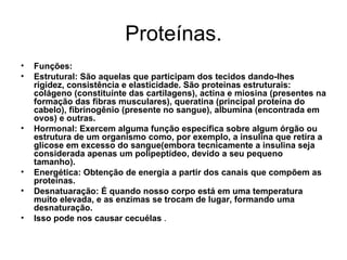 Proteínas. Funções:  Estrutural: São aquelas que participam dos tecidos dando-lhes rigidez, consistência e elasticidade. São proteínas estruturais: colágeno (constituínte das cartilagens), actina e miosina (presentes na formação das fibras musculares), queratina (principal proteína do cabelo), fibrinogênio (presente no sangue), albumina (encontrada em ovos) e outras. Hormonal: Exercem alguma função específica sobre algum órgão ou estrutura de um organismo como, por exemplo, a insulina que retira a glicose em excesso do sangue(embora tecnicamente a insulina seja considerada apenas um polipeptídeo, devido a seu pequeno tamanho). Energética: Obtenção de energia a partir dos canais que compõem as proteínas. Desnatuaração: É quando nosso corpo está em uma temperatura muito elevada, e as enzimas se trocam de lugar, formando uma desnaturação. Isso pode nos causar cecuélas  . 