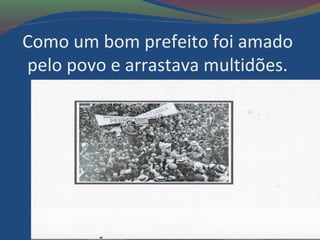 Como um bom prefeito foi amado
pelo povo e arrastava multidões.
 